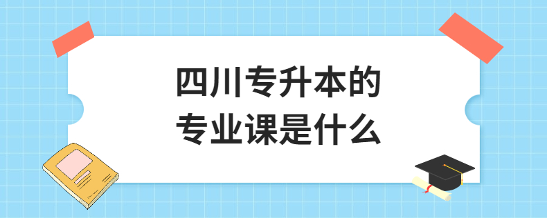 四川統(tǒng)招專(zhuān)升本的專(zhuān)業(yè)課是什么(圖1) 四川專(zhuān)升本的專(zhuān)業(yè)課是什么