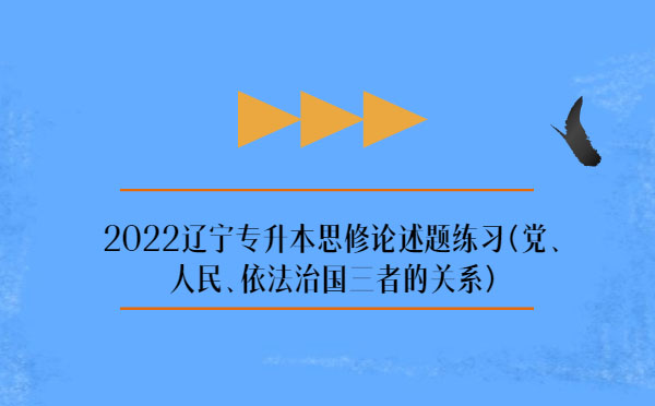 2022遼寧專升本思修論述題練習(黨、人民、依法治國三者的關系)