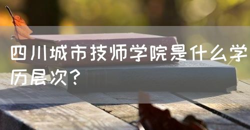 四川城市技師學院是什么學歷層次？(圖1)