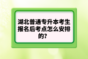 湖北普通專升本考生報名后考點(diǎn)怎么安排的？