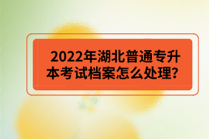 2022年湖北普通專升本考試檔案怎么處理？