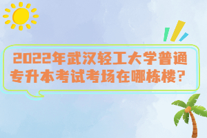 2022年武漢輕工大學(xué)普通專升本考試考場在哪棟樓？