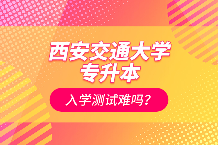 西安交通大學專升本入學測試難嗎？